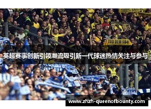 英超赛事创新引领潮流吸引新一代球迷热情关注与参与 英超赛事创新引领潮流吸引新一代球迷热情关注与参与