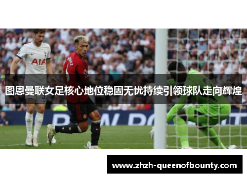 图恩曼联女足核心地位稳固无忧持续引领球队走向辉煌