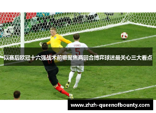 以赛后欧冠十六强战术前瞻聚焦两回合博弈球迷最关心三大看点 以赛后欧冠十六强战术前瞻聚焦两回合博弈球迷最关心三大看点